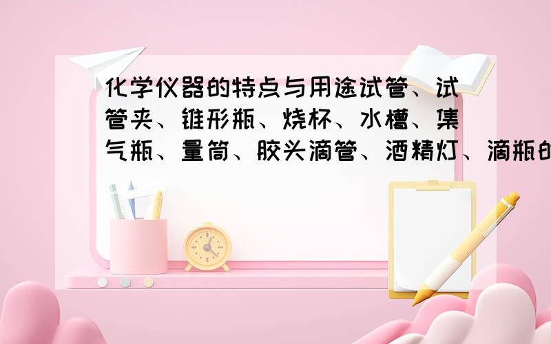 化学仪器的特点与用途试管、试管夹、锥形瓶、烧杯、水槽、集气瓶、量筒、胶头滴管、酒精灯、滴瓶的特点与用途是什么?