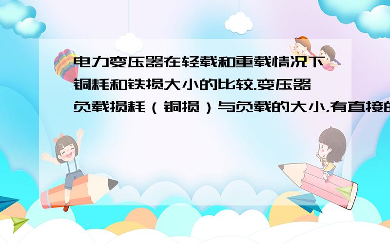 电力变压器在轻载和重载情况下铜耗和铁损大小的比较.变压器负载损耗（铜损）与负载的大小，有直接的关系。轻载时小，重载时大。几乎与负载电流的平方成正比（近似的）。那么什么是