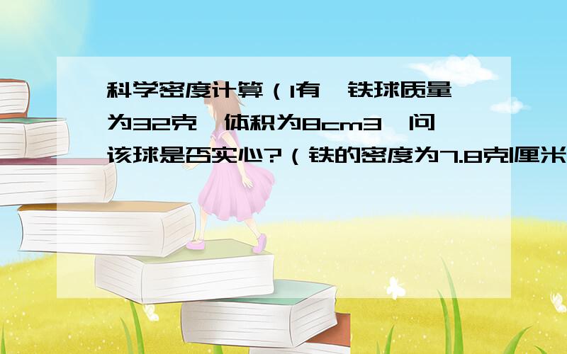 科学密度计算（1有一铁球质量为32克,体积为8cm3,问该球是否实心?（铁的密度为7.8克|厘米3）（2）学校有一只4千克的铅球,用排水法侧得体积为500厘米3,问该铅球是不是铅做的?可能是什么物质?