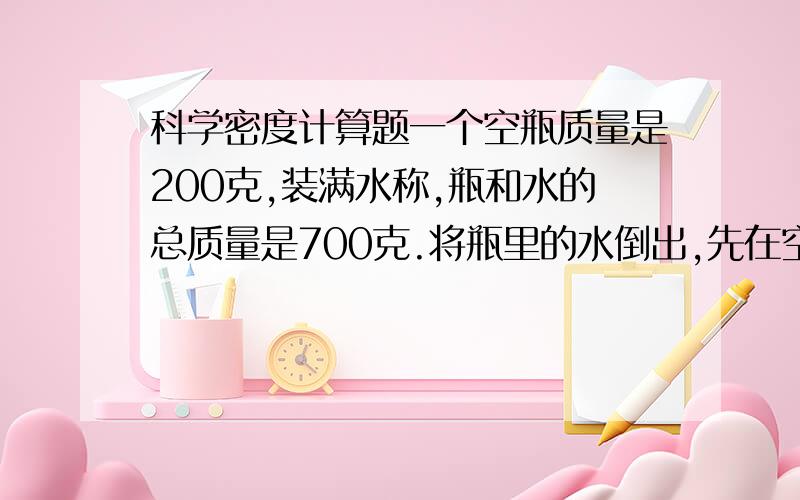 科学密度计算题一个空瓶质量是200克,装满水称,瓶和水的总质量是700克.将瓶里的水倒出,先在空瓶里装入一些金属的颗粒,称出瓶和金属的总质量是878克.然后将瓶装满水,称出瓶水和金属粒总质