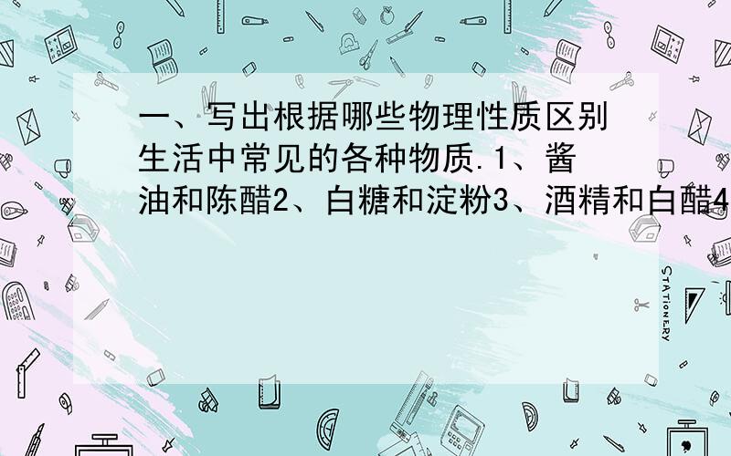 一、写出根据哪些物理性质区别生活中常见的各种物质.1、酱油和陈醋2、白糖和淀粉3、酒精和白醋4、铜片和铝片二、利用水和酒精的物理性质和化学性质的不同鉴别水和酒精,至少用三中方