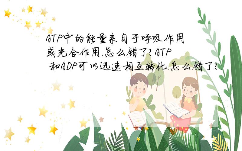 ATP中的能量来自于呼吸作用或光合作用.怎么错了?ATP 和ADP可以迅速相互转化.怎么错了?.