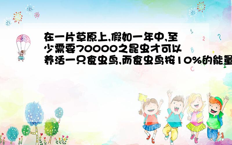 在一片草原上,假如一年中,至少需要70000之昆虫才可以养活一只食虫鸟,而食虫鸟按10%的能量传递效率将能量传给鹰,则理论上每年须3000之食虫鸟才能维持一只鹰的生存,那么如果鹰只靠捕食食