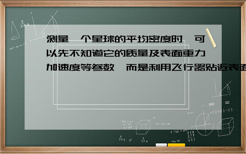 测量一个星球的平均密度时,可以先不知道它的质量及表面重力加速度等参数,而是利用飞行器贴近表面飞行,测量该星球的第一宇宙速度,便能计算出该星球的平均密度.请列出推导公式.