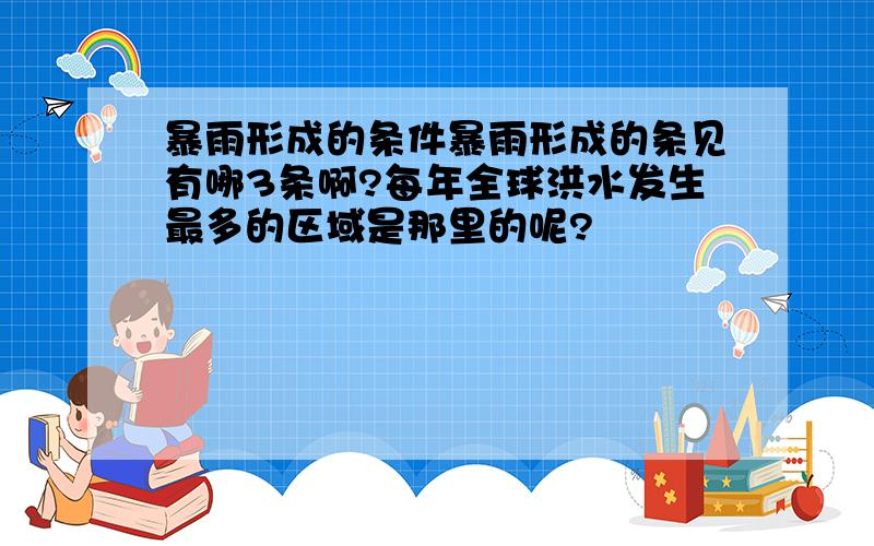 暴雨形成的条件暴雨形成的条见有哪3条啊?每年全球洪水发生最多的区域是那里的呢?