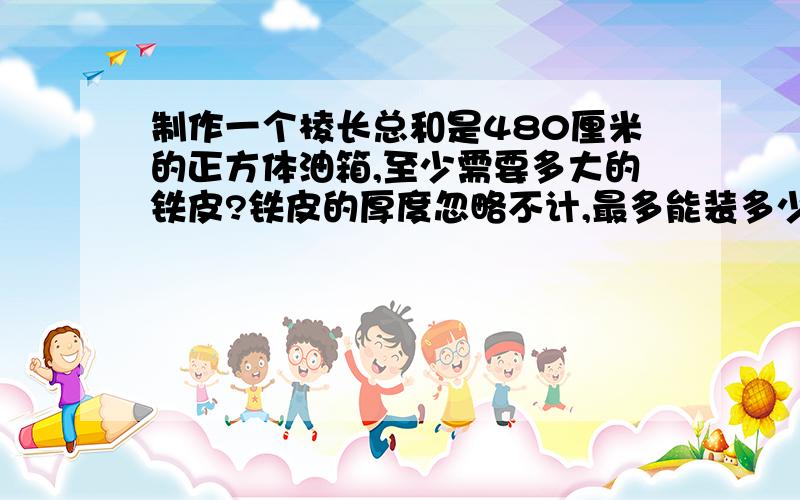 制作一个棱长总和是480厘米的正方体油箱,至少需要多大的铁皮?铁皮的厚度忽略不计,最多能装多少千克的油每升油重0.8千克