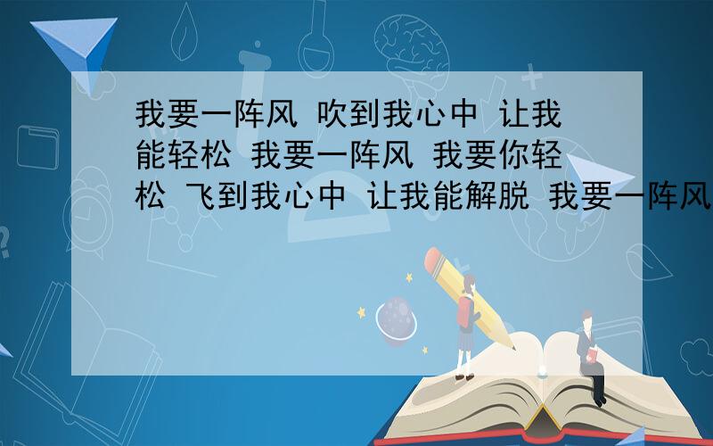 我要一阵风 吹到我心中 让我能轻松 我要一阵风 我要你轻松 飞到我心中 让我能解脱 我要一阵风这是谁的歌 歌名叫什么?