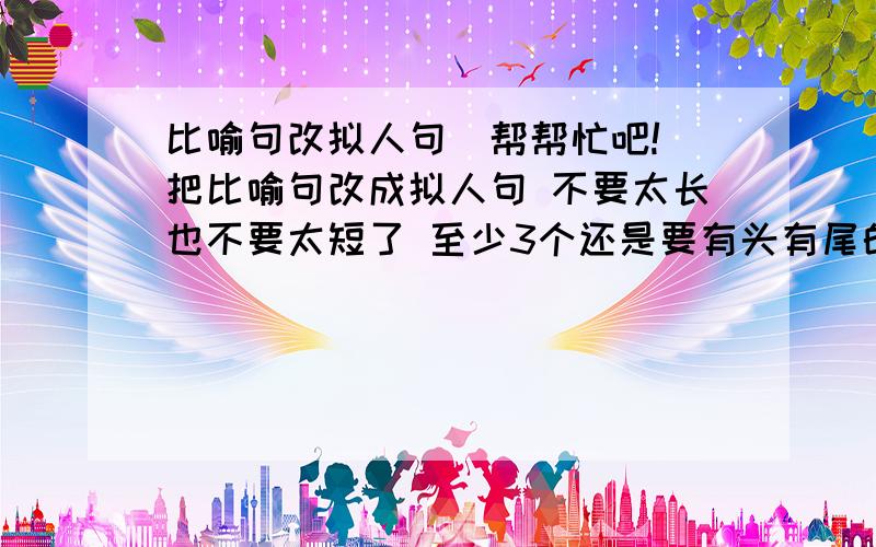 比喻句改拟人句（帮帮忙吧!）把比喻句改成拟人句 不要太长也不要太短了 至少3个还是要有头有尾的例子例子~