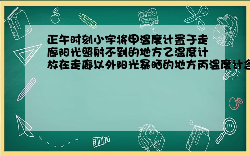 正午时刻小宇将甲温度计置于走廊阳光照射不到的地方乙温度计放在走廊以外阳光暴晒的地方丙温度计含于口中十分钟后个温度计的示数不同,你认为当时的温度计应采用哪一个温度计的数据