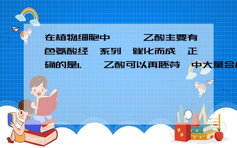 在植物细胞中,吲哚乙酸主要有色氨酸经一系列酶催化而成,正确的是1.吲哚乙酸可以再胚芽鞘中大量合成.、2.色氨酸至少含有一个氨基和羧基,3.吲哚乙酸是一种具有调节作用的蛋白质.4.过量的