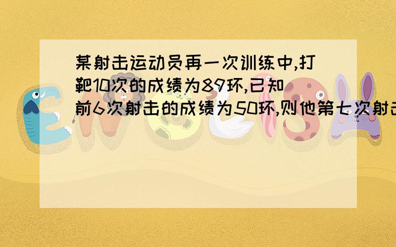 某射击运动员再一次训练中,打靶10次的成绩为89环,已知前6次射击的成绩为50环,则他第七次射击时,击中的环数是 环.