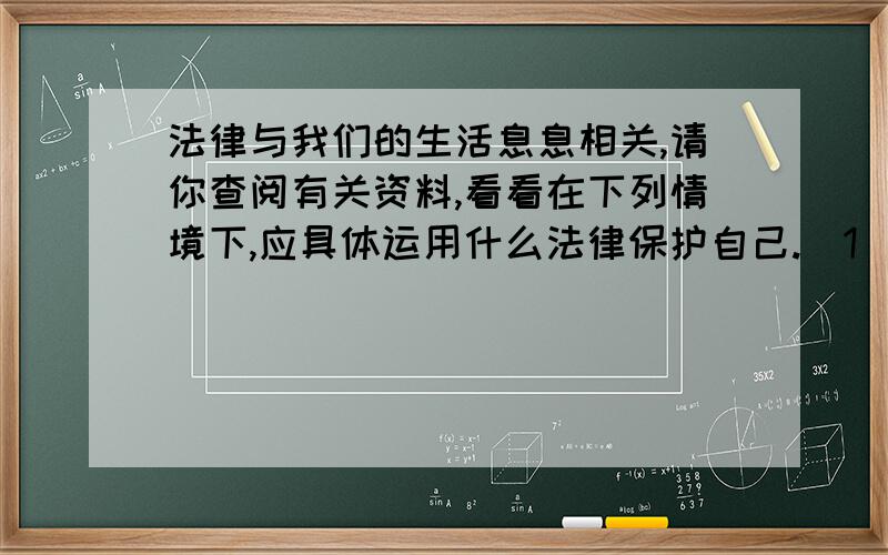 法律与我们的生活息息相关,请你查阅有关资料,看看在下列情境下,应具体运用什么法律保护自己.（1）.小慧在超市买了一包变质的方便面.（2）.小马的皮包丢在出租车上,司机要求他给酬劳才