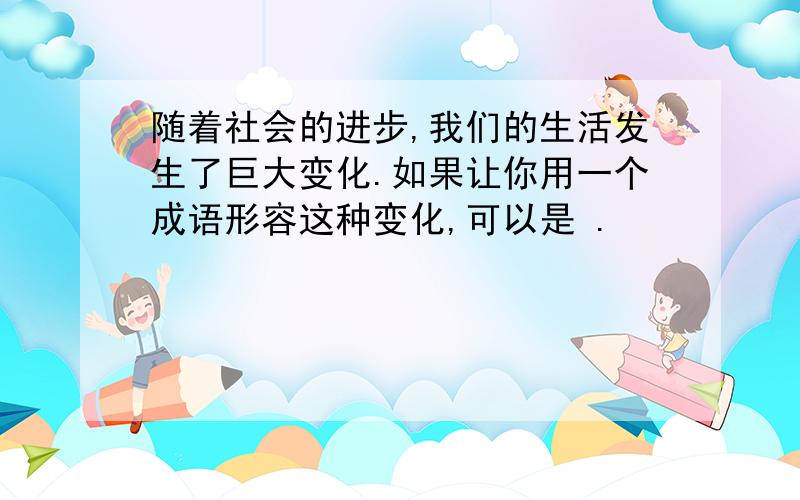 随着社会的进步,我们的生活发生了巨大变化.如果让你用一个成语形容这种变化,可以是 .