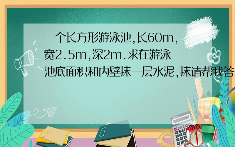 一个长方形游泳池,长60m,宽2.5m,深2m.求在游泳池底面积和内壁抹一层水泥,抹请帮我答一下好吗,谢谢了