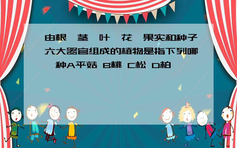 由根、茎、叶、花、果实和种子六大器官组成的植物是指下列哪一种A平菇 B桃 C松 D柏