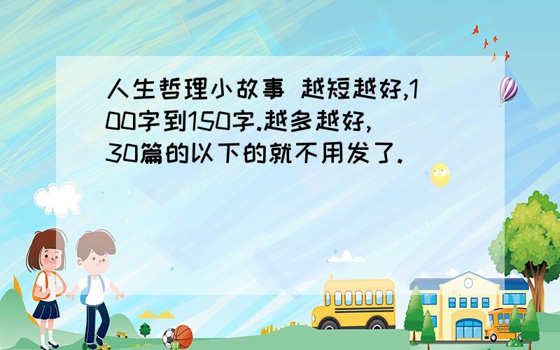 人生哲理小故事 越短越好,100字到150字.越多越好,30篇的以下的就不用发了.