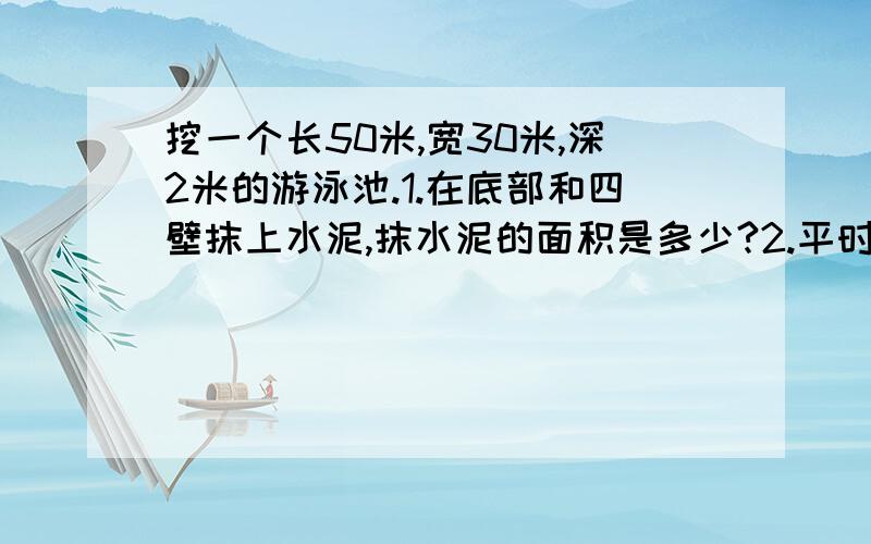 挖一个长50米,宽30米,深2米的游泳池.1.在底部和四壁抹上水泥,抹水泥的面积是多少?2.平时注水时,水面距池口0.5米,按此计算每换一次水需水多少立方米?