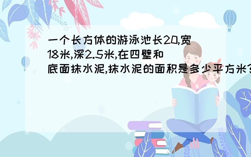 一个长方体的游泳池长20,宽18米,深2.5米,在四壁和底面抹水泥,抹水泥的面积是多少平方米?这个游泳池最多可装水多少立方米?