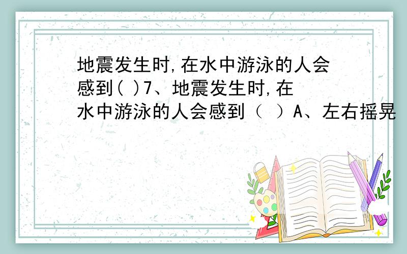 地震发生时,在水中游泳的人会感到( )7、地震发生时,在水中游泳的人会感到（ ）A、左右摇晃 B、先摇晃后颠簸 C、先颠簸后摇晃 D、上下颠簸为什么,