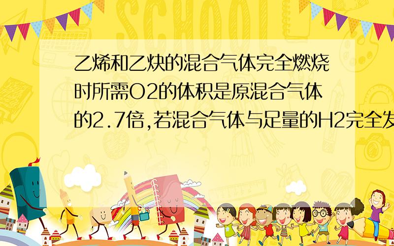 乙烯和乙炔的混合气体完全燃烧时所需O2的体积是原混合气体的2.7倍,若混合气体与足量的H2完全发生加成反应,消耗H2的体积是原混合气体的————倍?计算过程及相关知识~xiexie~