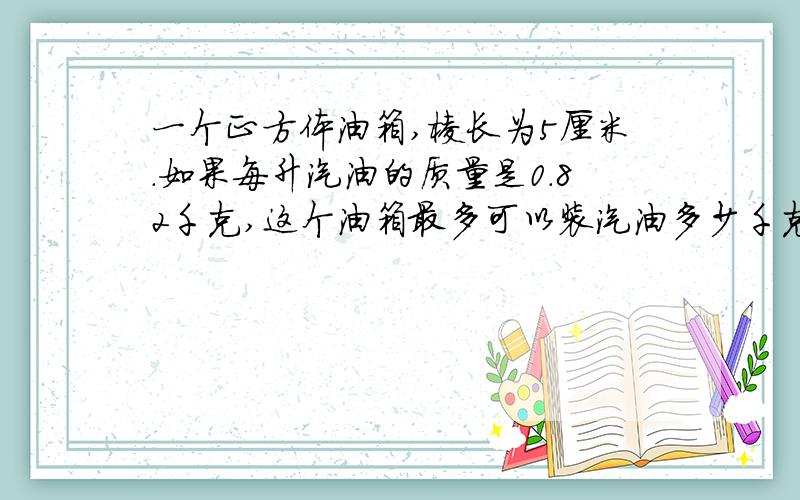 一个正方体油箱,棱长为5厘米.如果每升汽油的质量是0.82千克,这个油箱最多可以装汽油多少千克厚度不计