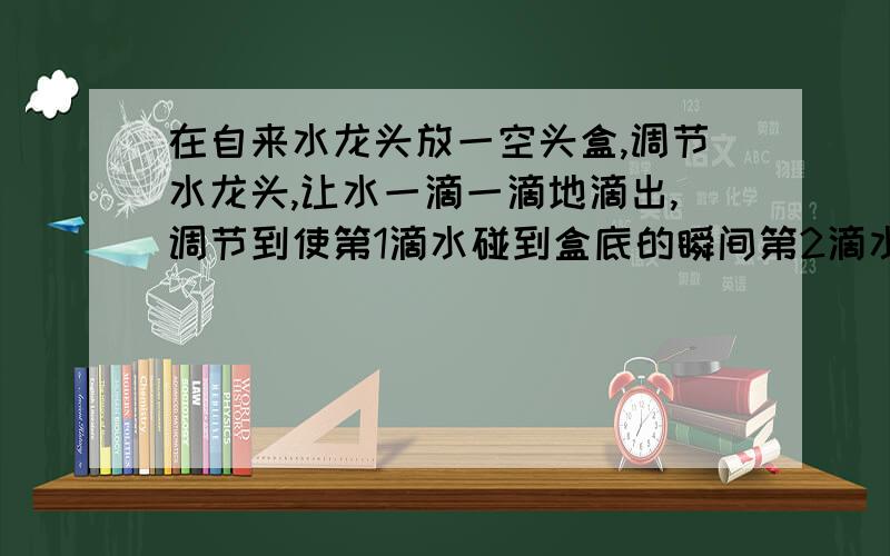 在自来水龙头放一空头盒,调节水龙头,让水一滴一滴地滴出,调节到使第1滴水碰到盒底的瞬间第2滴水正好从水龙头口开始下落,且能依次持续下去.若给实验者的测量仪器是直尺和秒表,问如何