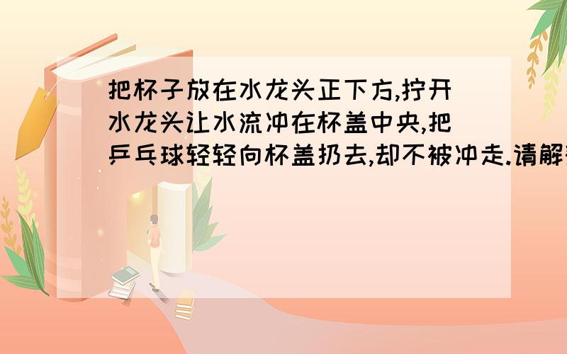 把杯子放在水龙头正下方,拧开水龙头让水流冲在杯盖中央,把乒乓球轻轻向杯盖扔去,却不被冲走.请解释其中原理（详细的物理原理）