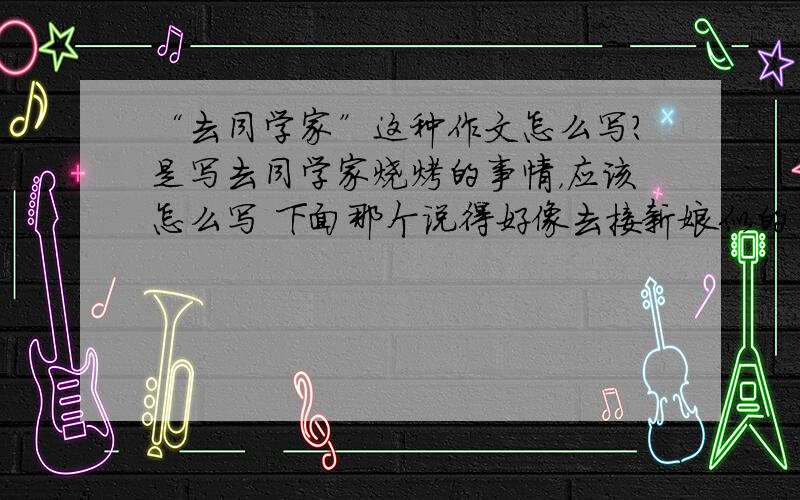 “去同学家”这种作文怎么写?是写去同学家烧烤的事情，应该怎么写 下面那个说得好像去接新娘似的