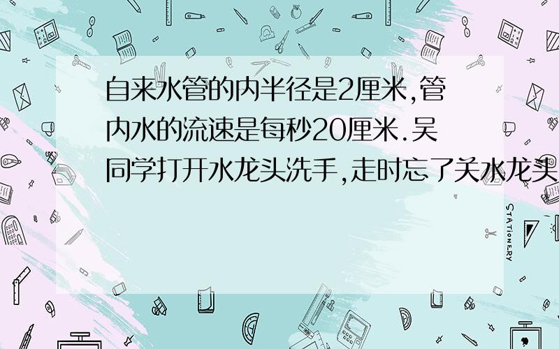 自来水管的内半径是2厘米,管内水的流速是每秒20厘米.吴同学打开水龙头洗手,走时忘了关水龙头,5分钟后被另一名同学发现才关上,大约浪费了多少升水?