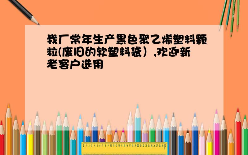 我厂常年生产黑色聚乙烯塑料颗粒(废旧的软塑料袋）,欢迎新老客户选用