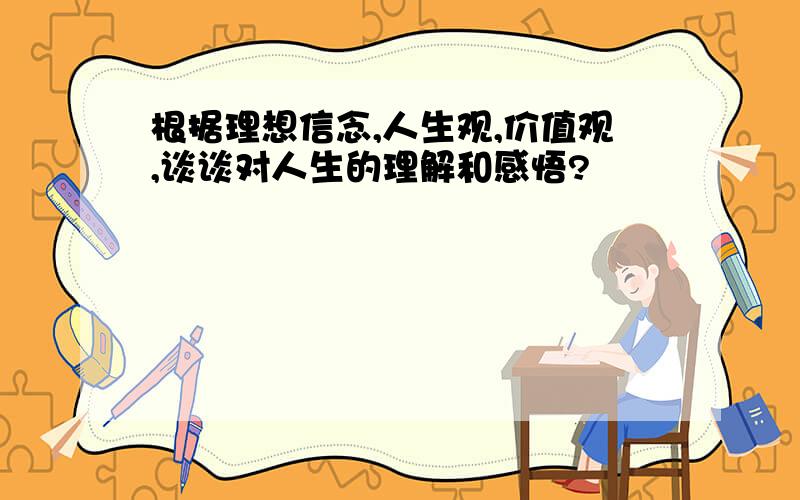 根据理想信念,人生观,价值观,谈谈对人生的理解和感悟?