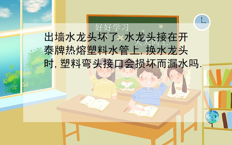 出墙水龙头坏了,水龙头接在开泰牌热熔塑料水管上,换水龙头时,塑料弯头接口会损坏而漏水吗.