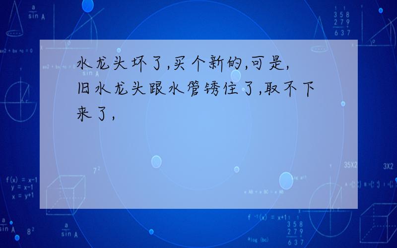 水龙头坏了,买个新的,可是,旧水龙头跟水管锈住了,取不下来了,