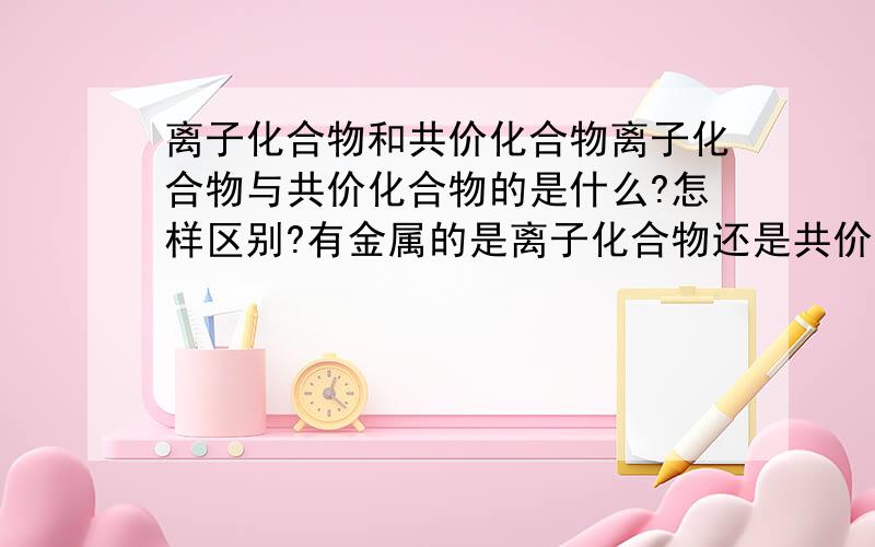 离子化合物和共价化合物离子化合物与共价化合物的是什么?怎样区别?有金属的是离子化合物还是共价化合物?