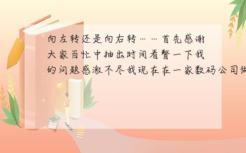 向左转还是向右转……首先感谢大家百忙中抽出时间看瞥一下我的问题感激不尽我现在在一家数码公司做销售月薪2000左右我今年22我最近决定自己自立门户但是我现在很矛盾因为现在月薪2000