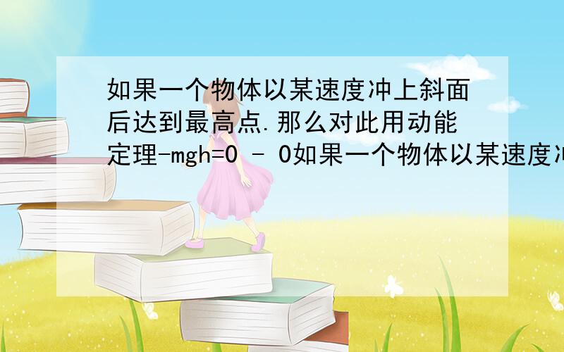 如果一个物体以某速度冲上斜面后达到最高点.那么对此用动能定理-mgh=0 - 0如果一个物体以某速度冲上斜面后达到最高点.那么对此用动能定理-mgh=0-0不对啊,但是为什么会这样.