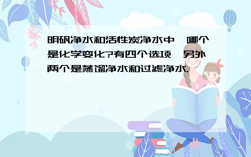 明矾净水和活性炭净水中,哪个是化学变化?有四个选项,另外两个是蒸馏净水和过滤净水.