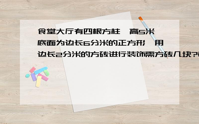 食堂大厅有四根方柱,高5米,底面为边长6分米的正方形,用边长2分米的方砖进行装饰需方砖几块?每根方柱体积多少?