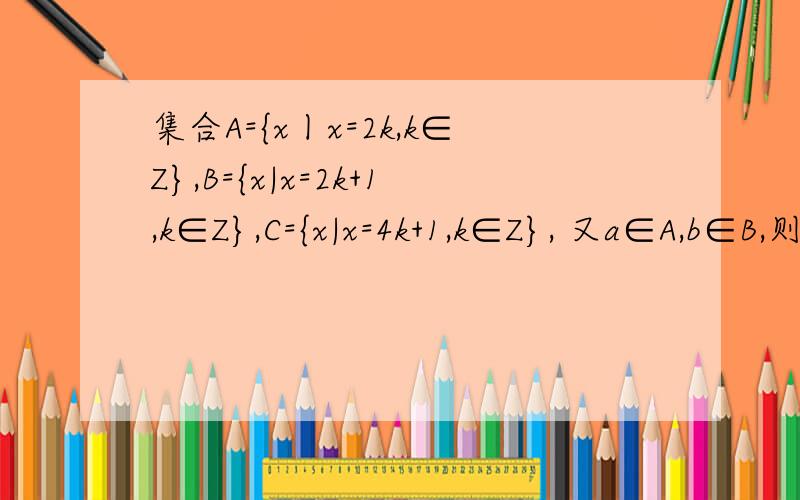 集合A={x丨x=2k,k∈Z},B={x|x=2k+1,k∈Z},C={x|x=4k+1,k∈Z}, 又a∈A,b∈B,则( )集合A=｛x丨x=2k,k∈Z｝,B=｛x|x=2k+1,k∈Z｝,C=｛x|x=4k+1,k∈Z｝, 又a∈A,b∈B,则（ ） A. a+b∈A B. a+b∈B C. a+b∈C D.a+b不属于A,B,C中的任