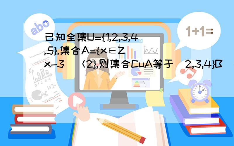 已知全集U={1,2,3,4,5},集合A={x∈Z||x-3|＜2},则集合CuA等于（2,3,4}B．{2,3,4}C．{1,5}D．{5}Z