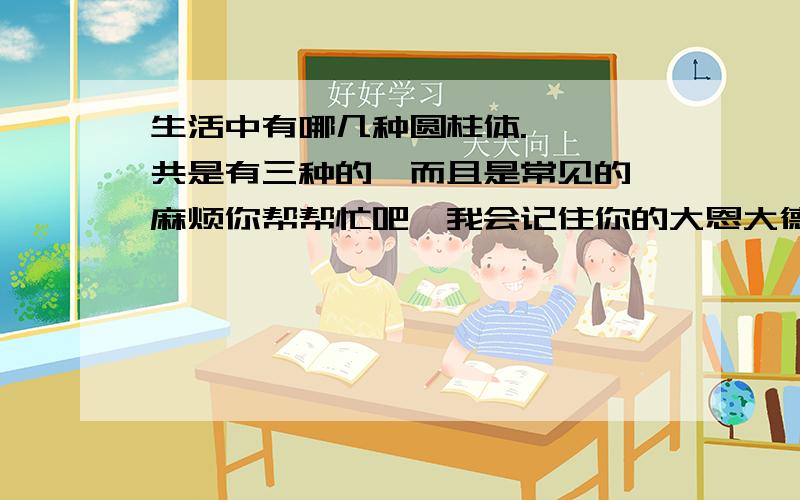 生活中有哪几种圆柱体.嗯,一共是有三种的,而且是常见的,麻烦你帮帮忙吧,我会记住你的大恩大德的.