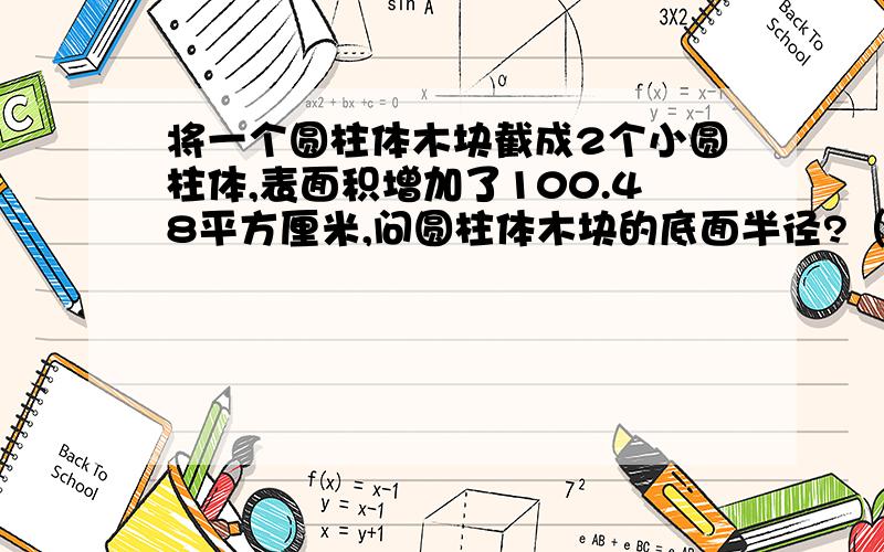 将一个圆柱体木块截成2个小圆柱体,表面积增加了100.48平方厘米,问圆柱体木块的底面半径?（岩高切的）