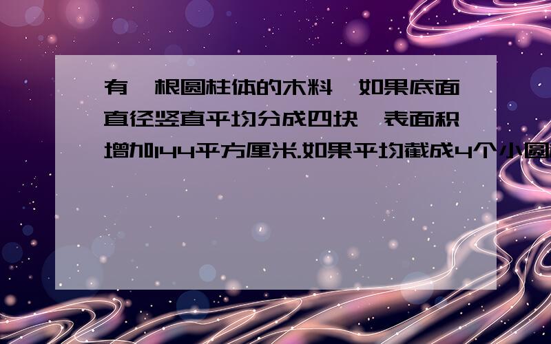 有一根圆柱体的木料,如果底面直径竖直平均分成四块,表面积增加144平方厘米.如果平均截成4个小圆柱体,表面积会增加169.56平方厘米,这根木料原来的体积是多少?