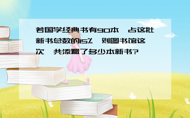 若国学经典书有90本,占这批新书总数的15%,则图书馆这次一共添置了多少本新书?