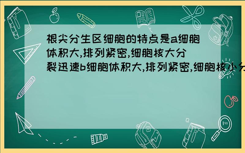 根尖分生区细胞的特点是a细胞体积大,排列紧密,细胞核大分裂迅速b细胞体积大,排列紧密,细胞核小分裂迅应该是细胞体积小，是我打字打错了 对不起大家了