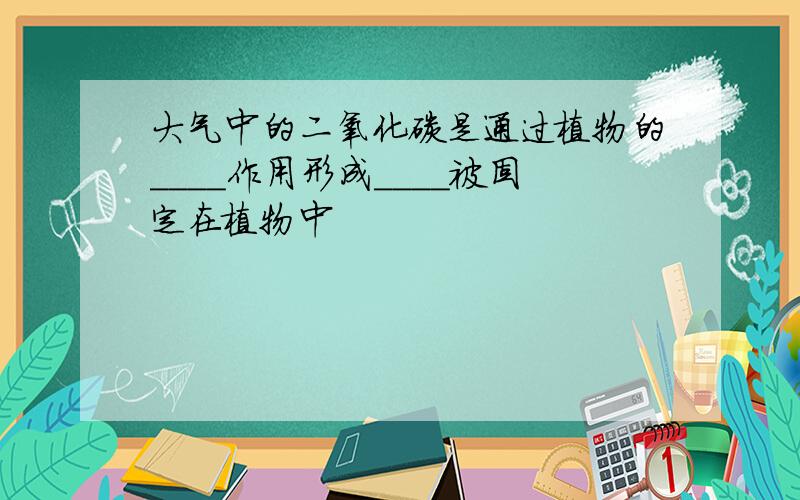 大气中的二氧化碳是通过植物的＿＿＿＿作用形成＿＿＿＿被固定在植物中