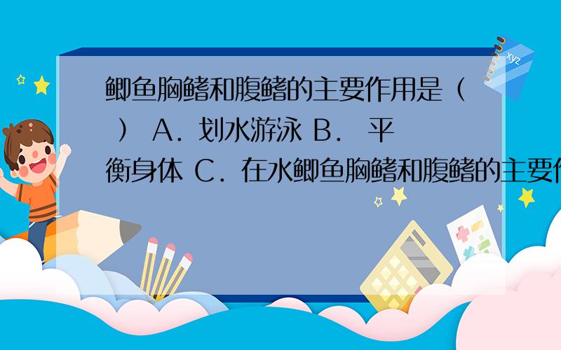 鲫鱼胸鳍和腹鳍的主要作用是（ ） A．划水游泳 B． 平衡身体 C．在水鲫鱼胸鳍和腹鳍的主要作用是（ ） A．划水游泳 B． 平衡身体 C．在水底爬行 D． 控制前进的方向