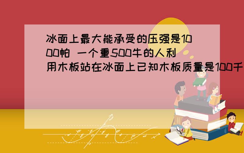 冰面上最大能承受的压强是1000帕 一个重500牛的人利用木板站在冰面上已知木板质量是100千克若安全站在木板上,木板面积至少多少