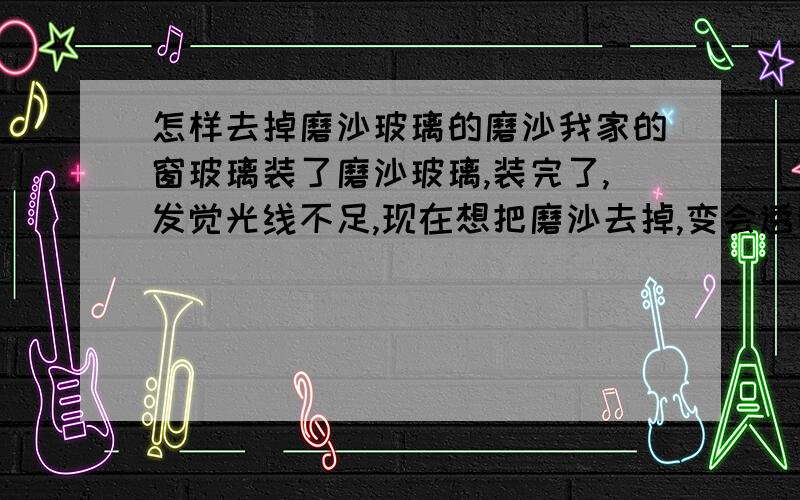 怎样去掉磨沙玻璃的磨沙我家的窗玻璃装了磨沙玻璃,装完了,发觉光线不足,现在想把磨沙去掉,变会透明玻璃.能去掉吗,已经装上,并打了玻璃胶.换玻璃.好麻烦.·现在的玻璃是磨沙面,同有角的