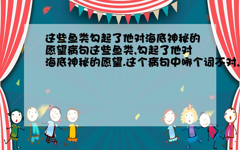 这些鱼类勾起了他对海底神秘的愿望病句这些鱼类,勾起了他对海底神秘的愿望.这个病句中哪个词不对,怎么改?这些有趣的鱼类，勾起了他对探索海底神秘的愿望。这个病句呢？